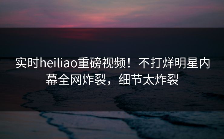 实时heiliao重磅视频！不打烊明星内幕全网炸裂，细节太炸裂