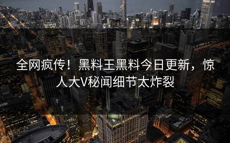 全网疯传！黑料王黑料今日更新，惊人大V秘闻细节太炸裂