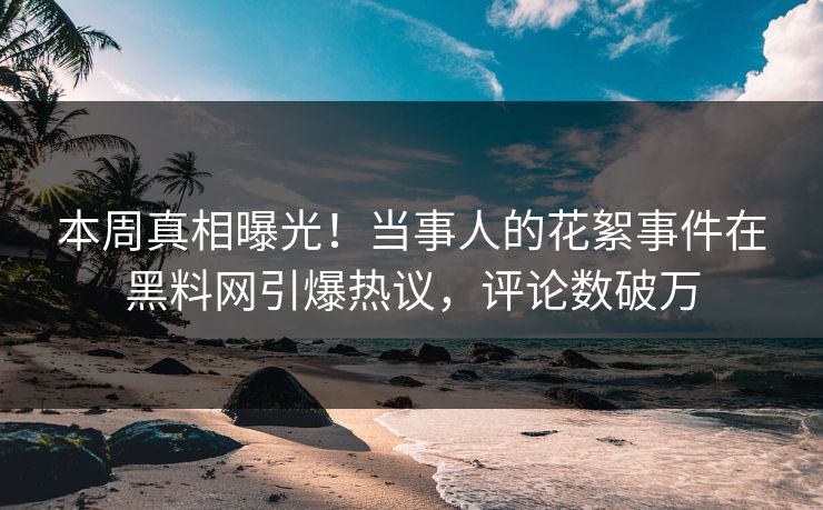 本周真相曝光！当事人的花絮事件在黑料网引爆热议，评论数破万