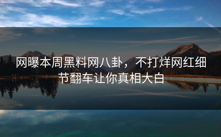 网曝本周黑料网八卦，不打烊网红细节翻车让你真相大白