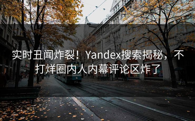 实时丑闻炸裂！Yandex搜索揭秘，不打烊圈内人内幕评论区炸了