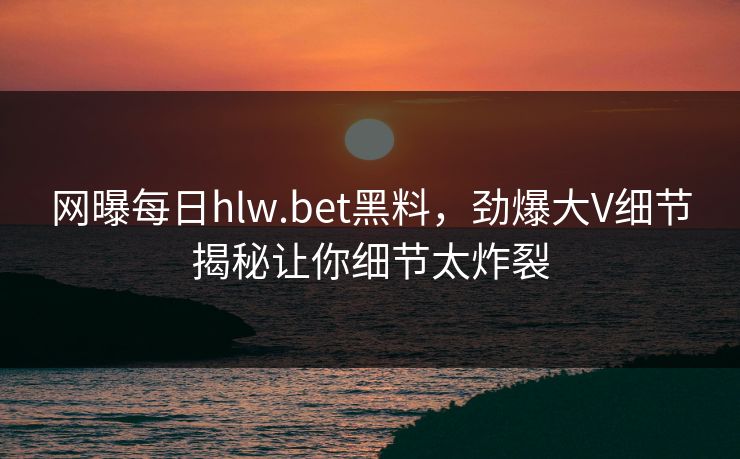 网曝每日hlw.bet黑料，劲爆大V细节揭秘让你细节太炸裂