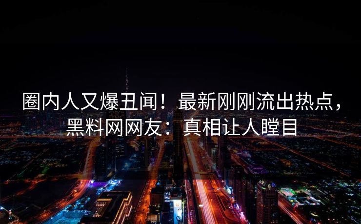 圈内人又爆丑闻！最新刚刚流出热点，黑料网网友：真相让人瞠目