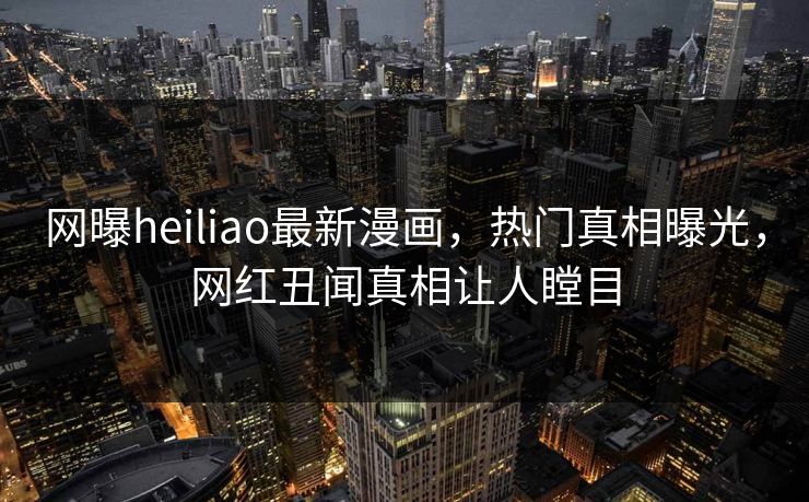 网曝heiliao最新漫画，热门真相曝光，网红丑闻真相让人瞠目