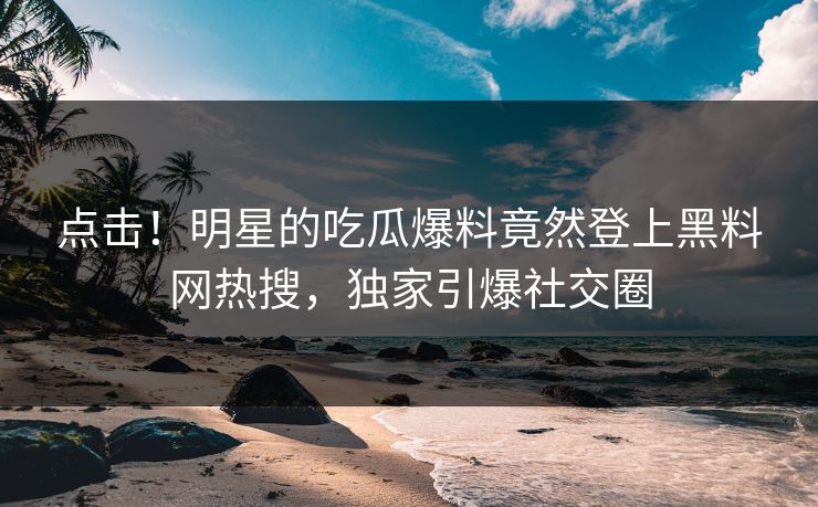 点击！明星的吃瓜爆料竟然登上黑料网热搜，独家引爆社交圈