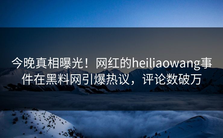 今晚真相曝光！网红的heiliaowang事件在黑料网引爆热议，评论数破万