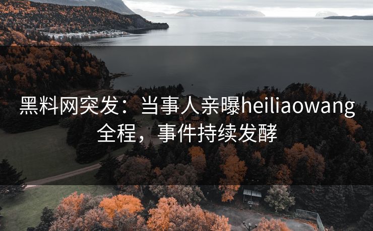 黑料网突发：当事人亲曝heiliaowang全程，事件持续发酵