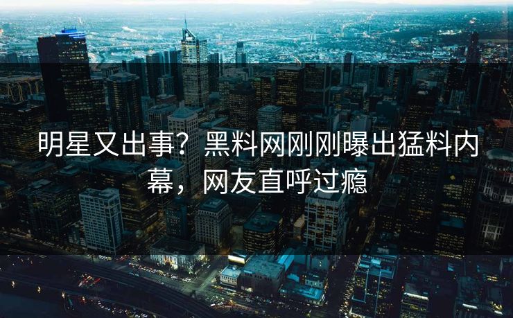 明星又出事？黑料网刚刚曝出猛料内幕，网友直呼过瘾