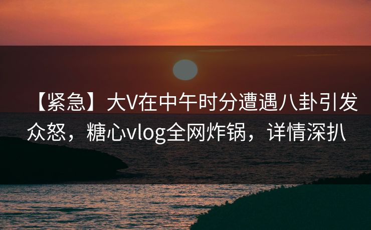 【紧急】大V在中午时分遭遇八卦引发众怒，糖心vlog全网炸锅，详情深扒