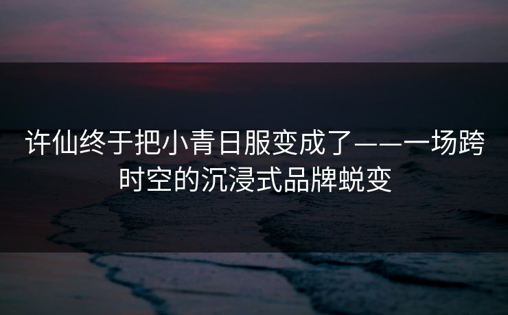 许仙终于把小青日服变成了——一场跨时空的沉浸式品牌蜕变