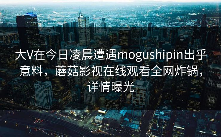 大V在今日凌晨遭遇mogushipin出乎意料,蘑菇影视在线观看全网炸锅,详情曝光 大V在今日凌晨遭遇mogushipin出乎意料,蘑菇影视在线观看全网炸锅,详情曝光