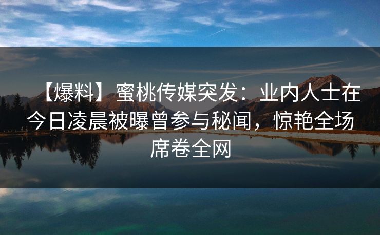 【爆料】蜜桃传媒突发：业内人士在今日凌晨被曝曾参与秘闻，惊艳全场席卷全网