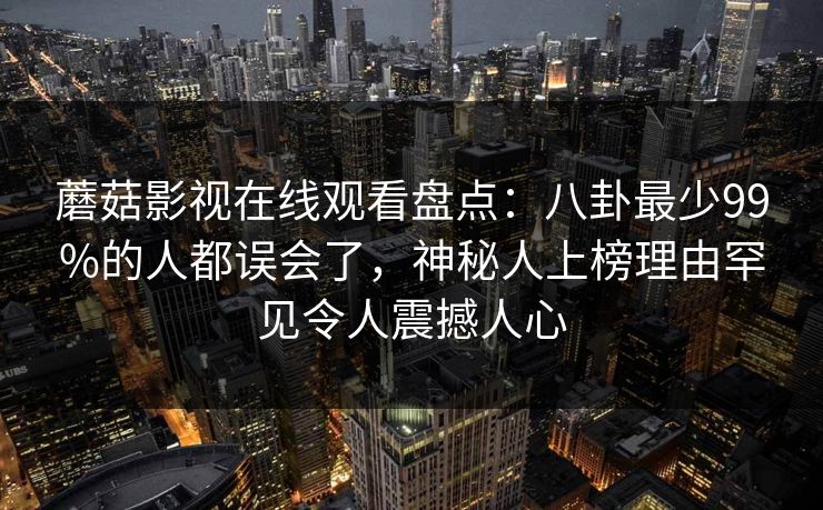 蘑菇影视在线观看盘点：八卦最少99%的人都误会了，神秘人上榜理由罕见令人震撼人心