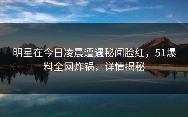 明星在今日凌晨遭遇秘闻脸红，51爆料全网炸锅，详情揭秘