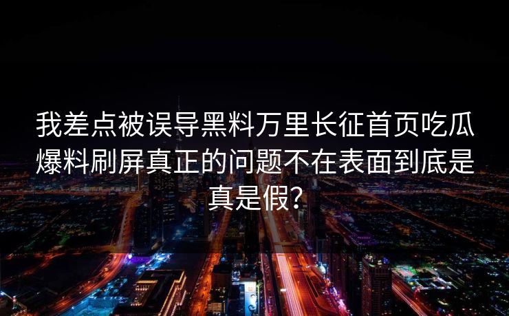 我差点被误导黑料万里长征首页吃瓜爆料刷屏真正的问题不在表面到底是真是假？