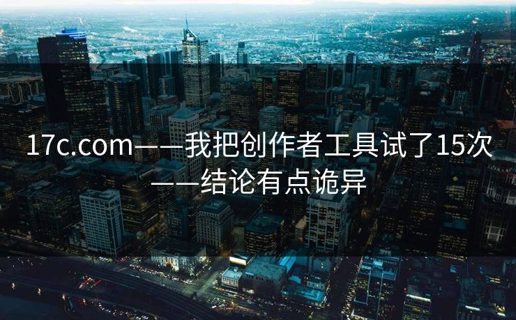 17c.com——我把创作者工具试了15次——结论有点诡异