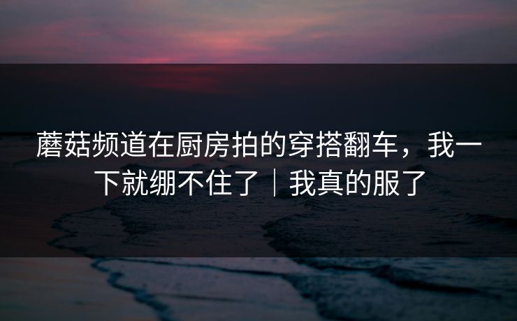 蘑菇频道在厨房拍的穿搭翻车，我一下就绷不住了｜我真的服了