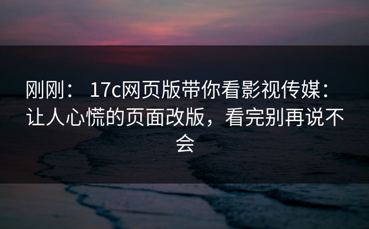 刚刚: 17c网页版带你看影视传媒: 让人心慌的页面改版,看完别再说不会 刚刚: 17c网页版带你看影视传媒: 让人心慌的页面改版,看完别再说不会