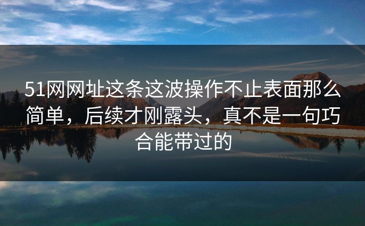 51网网址这条这波操作不止表面那么简单，后续才刚露头，真不是一句巧合能带过的
